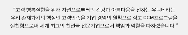 고객 행복실현을 위해 자연으로부터의 건강과 아름다움을 전하는 유니베라는 우리 존재가치의 핵심인 고객만족을 기업 경영의 원칙으로 삼고 CCM프로그램을 실천함으로써 세계 최고의 천연물 전문기업으로서 책임과 역할을 다하겠습니다.